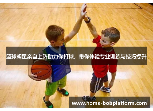 篮球明星亲自上阵助力你打球，带你体验专业训练与技巧提升